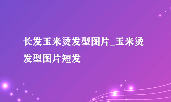 长发玉米烫发型图片_玉米烫发型图片短发