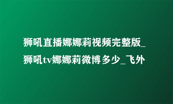 狮吼直播娜娜莉视频完整版_狮吼tv娜娜莉微博多少_飞外