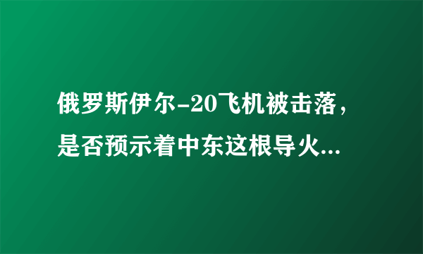 俄罗斯伊尔-20飞机被击落，是否预示着中东这根导火索已经被点燃？后续又将如何发展？