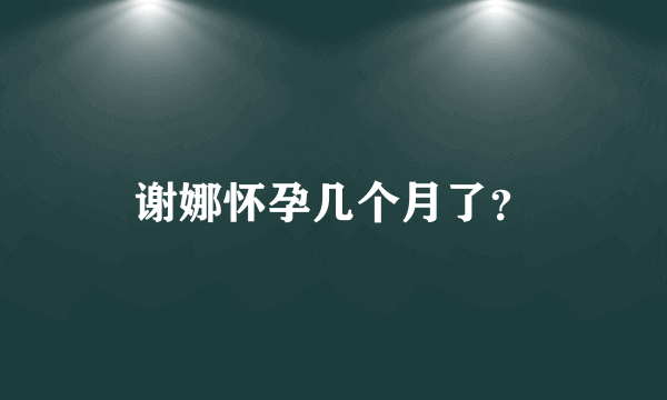 谢娜怀孕几个月了？