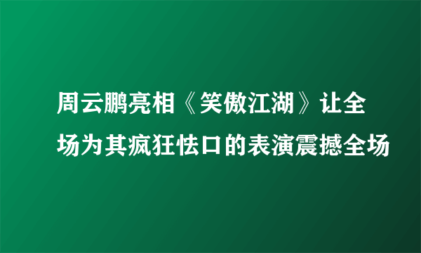 周云鹏亮相《笑傲江湖》让全场为其疯狂怯口的表演震撼全场