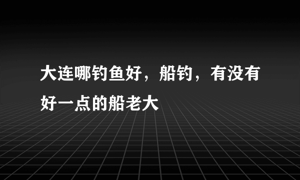 大连哪钓鱼好，船钓，有没有好一点的船老大