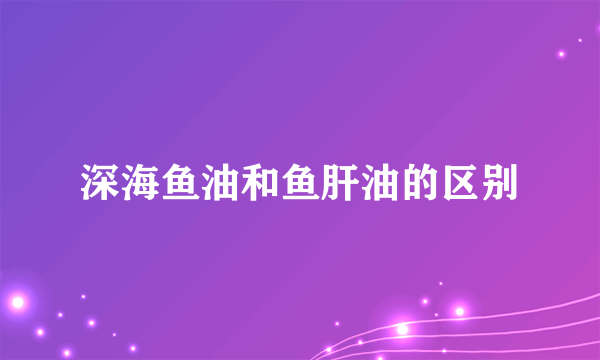 深海鱼油和鱼肝油的区别