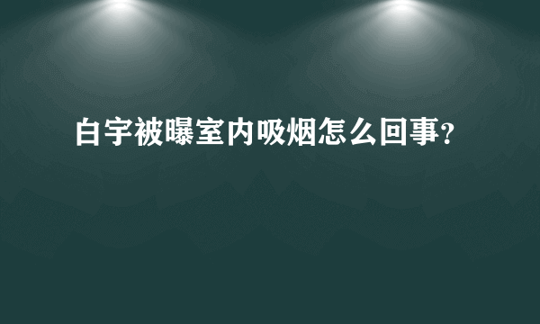 白宇被曝室内吸烟怎么回事？