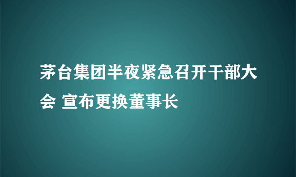 茅台集团半夜紧急召开干部大会 宣布更换董事长