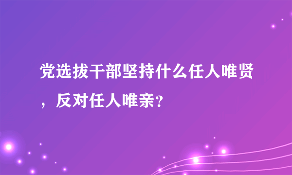 党选拔干部坚持什么任人唯贤，反对任人唯亲？