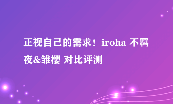 正视自己的需求！iroha 不羁夜&雏樱 对比评测