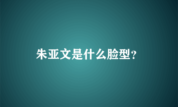 朱亚文是什么脸型？