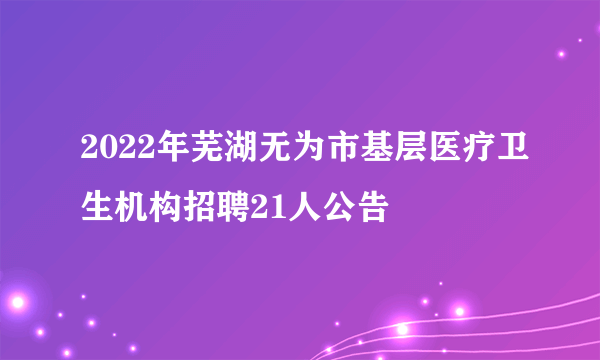 2022年芜湖无为市基层医疗卫生机构招聘21人公告