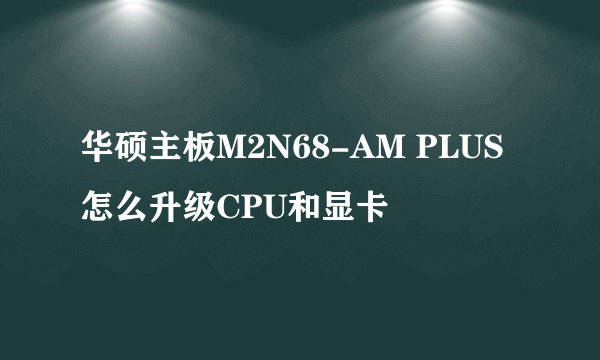 华硕主板M2N68-AM PLUS 怎么升级CPU和显卡