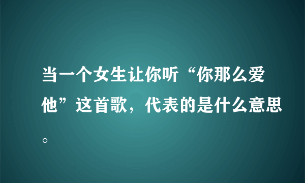 当一个女生让你听“你那么爱他”这首歌，代表的是什么意思。