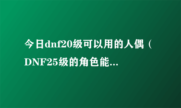 今日dnf20级可以用的人偶（DNF25级的角色能制作人偶吗怎么做）