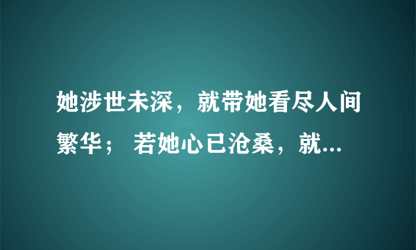 她涉世未深，就带她看尽人间繁华； 若她心已沧桑，就带她坐旋转木马。若她情窦初开，你就宽衣解带；如他