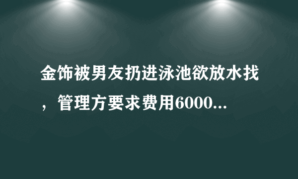 金饰被男友扔进泳池欲放水找，管理方要求费用6000，对此，你怎么看？