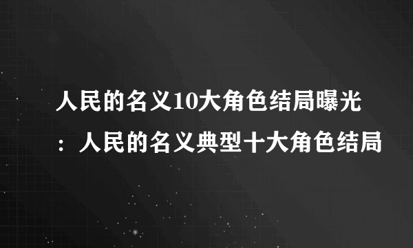 人民的名义10大角色结局曝光：人民的名义典型十大角色结局