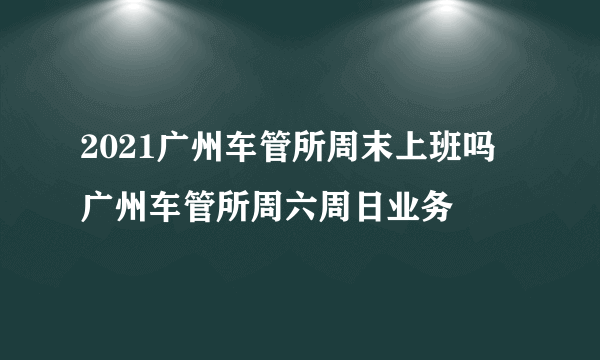 2021广州车管所周末上班吗 广州车管所周六周日业务