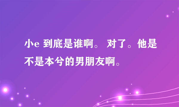 小e 到底是谁啊。 对了。他是不是本兮的男朋友啊。