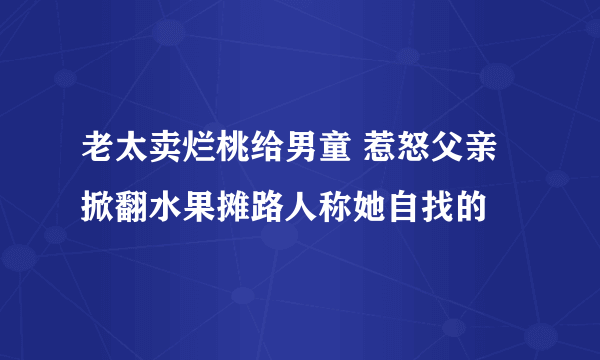 老太卖烂桃给男童 惹怒父亲掀翻水果摊路人称她自找的