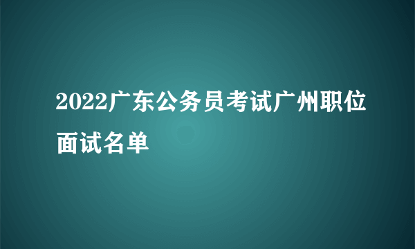 2022广东公务员考试广州职位面试名单