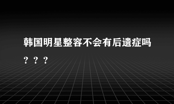 韩国明星整容不会有后遗症吗？？？