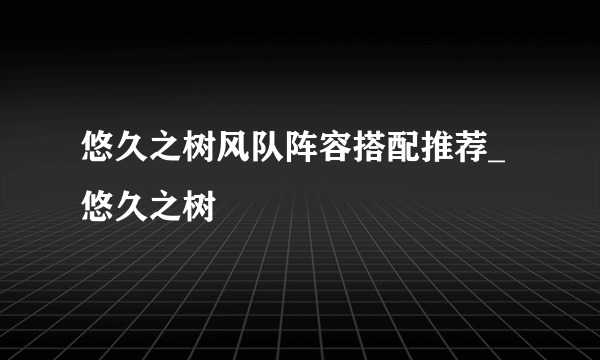 悠久之树风队阵容搭配推荐_悠久之树