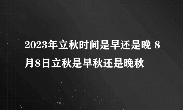 2023年立秋时间是早还是晚 8月8日立秋是早秋还是晚秋