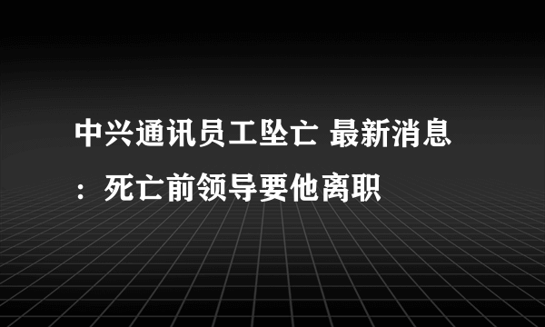 中兴通讯员工坠亡 最新消息：死亡前领导要他离职