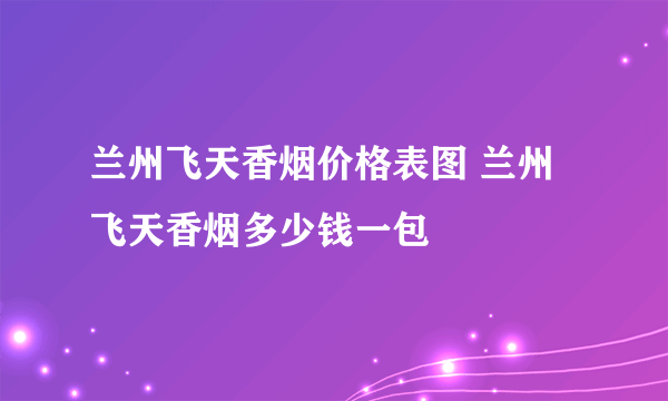 兰州飞天香烟价格表图 兰州飞天香烟多少钱一包