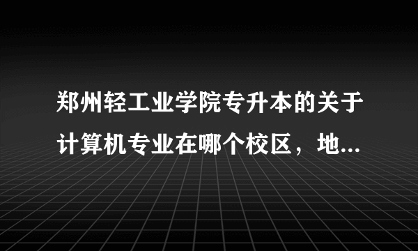 郑州轻工业学院专升本的关于计算机专业在哪个校区，地址是啥？