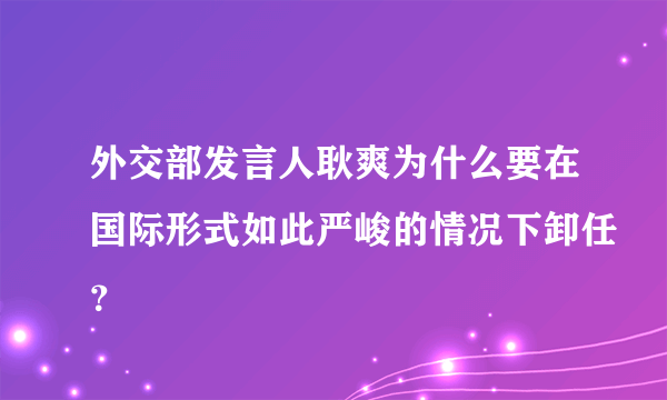 外交部发言人耿爽为什么要在国际形式如此严峻的情况下卸任？