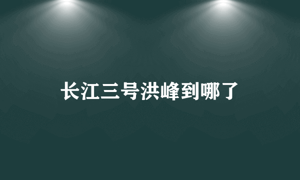 长江三号洪峰到哪了