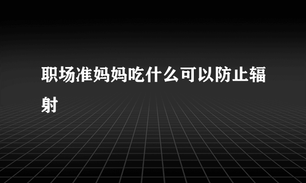 职场准妈妈吃什么可以防止辐射