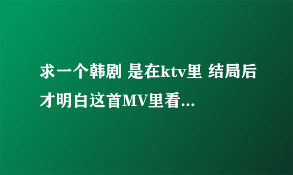 求一个韩剧 是在ktv里 结局后才明白这首MV里看见的。不是一公升的眼泪…也不是邓超那个 剧情是男