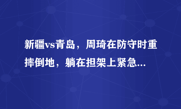 新疆vs青岛，周琦在防守时重摔倒地，躺在担架上紧急被救护车送往医院，他的伤势如何？