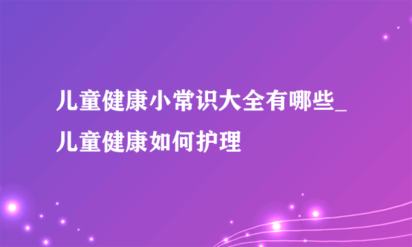 儿童健康小常识大全有哪些_儿童健康如何护理