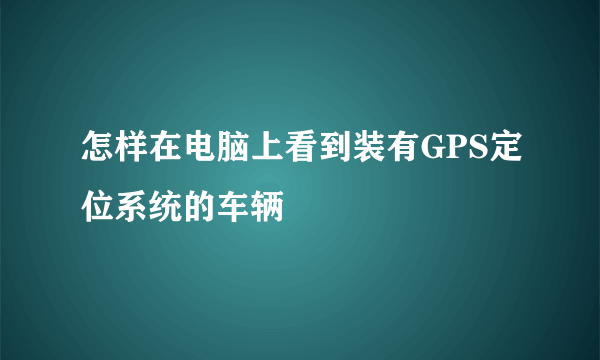 怎样在电脑上看到装有GPS定位系统的车辆