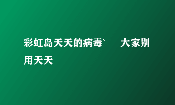 彩虹岛天天的病毒`     大家别用天天