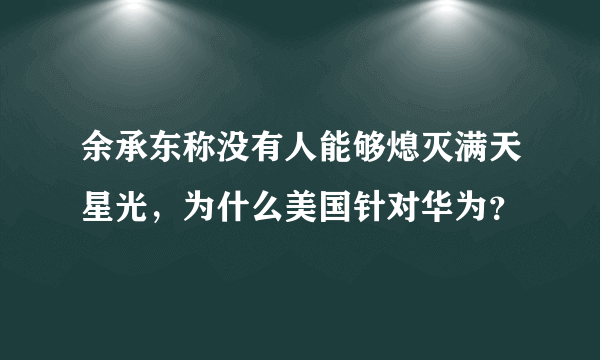 余承东称没有人能够熄灭满天星光，为什么美国针对华为？