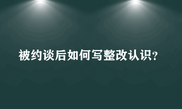 被约谈后如何写整改认识？