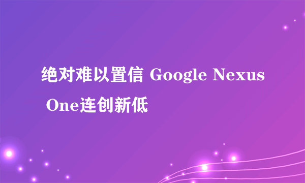 绝对难以置信 Google Nexus One连创新低