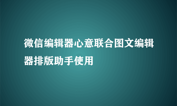 微信编辑器心意联合图文编辑器排版助手使用