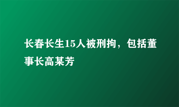 长春长生15人被刑拘，包括董事长高某芳