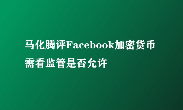 马化腾评Facebook加密货币 需看监管是否允许