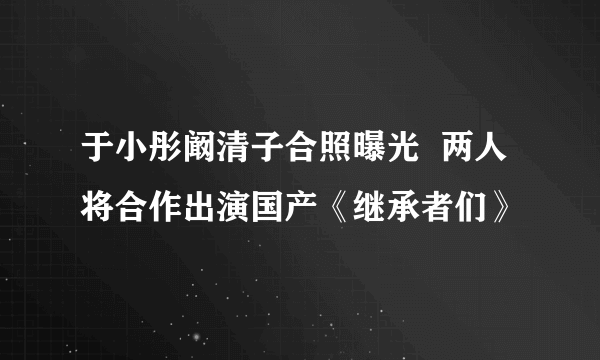 于小彤阚清子合照曝光  两人将合作出演国产《继承者们》