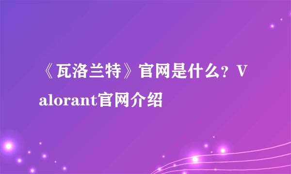 《瓦洛兰特》官网是什么？Valorant官网介绍