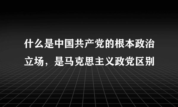 什么是中国共产党的根本政治立场，是马克思主义政党区别