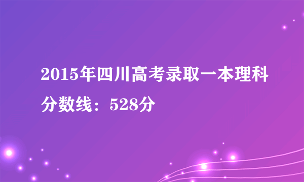 2015年四川高考录取一本理科分数线：528分