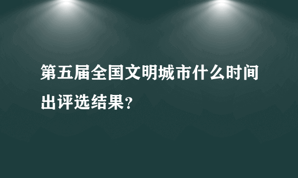 第五届全国文明城市什么时间出评选结果？