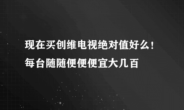 现在买创维电视绝对值好么！每台随随便便便宜大几百