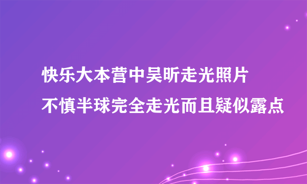 快乐大本营中吴昕走光照片 不慎半球完全走光而且疑似露点